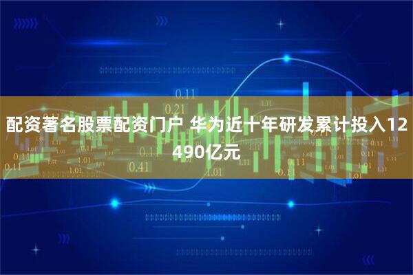 配资著名股票配资门户 华为近十年研发累计投入12490亿元