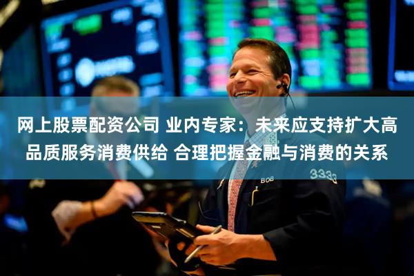 网上股票配资公司 业内专家：未来应支持扩大高品质服务消费供给 合理把握金融与消费的关系