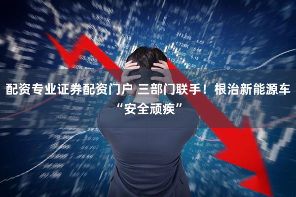 配资专业证券配资门户 三部门联手！根治新能源车“安全顽疾”
