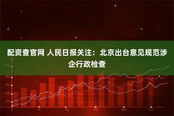 配资查官网 人民日报关注：北京出台意见规范涉企行政检查