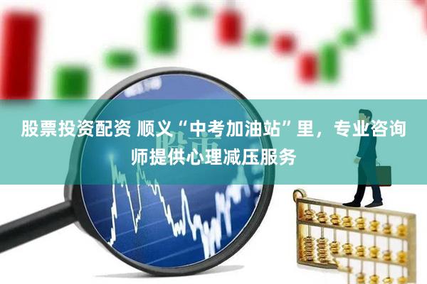 股票投资配资 顺义“中考加油站”里，专业咨询师提供心理减压服务