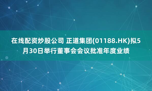 在线配资炒股公司 正道集团(01188.HK)拟5月30日举行董事会会议批准年度业绩