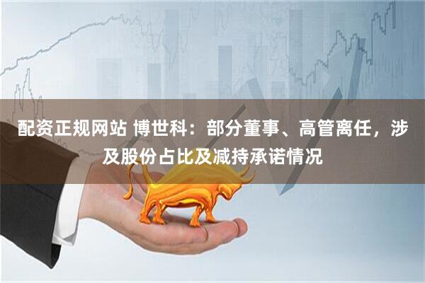 配资正规网站 博世科：部分董事、高管离任，涉及股份占比及减持承诺情况