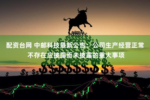 配资台网 中邮科技最新公告：公司生产经营正常 不存在应披露而未披露的重大事项