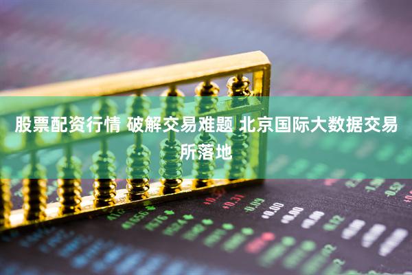 股票配资行情 破解交易难题 北京国际大数据交易所落地