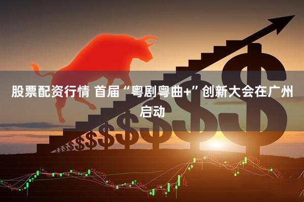 股票配资行情 首届“粤剧粤曲+”创新大会在广州启动