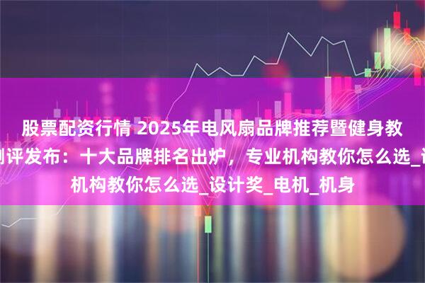 股票配资行情 2025年电风扇品牌推荐暨健身教练培训最新权威测评发布：十大品牌排名出炉，专业机构教你怎么选_设计奖_电机_机身