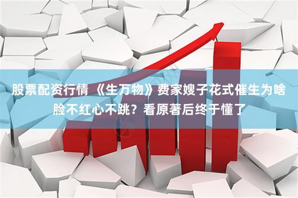 股票配资行情 《生万物》费家嫂子花式催生为啥脸不红心不跳？看原著后终于懂了