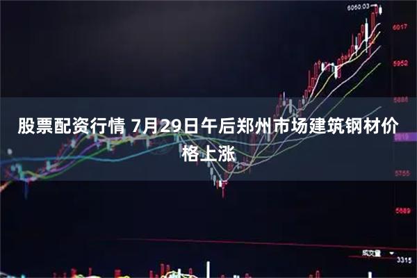 股票配资行情 7月29日午后郑州市场建筑钢材价格上涨