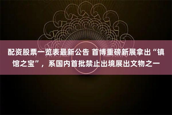 配资股票一览表最新公告 首博重磅新展拿出“镇馆之宝”，系国内首批禁止出境展出文物之一