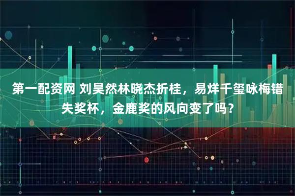 第一配资网 刘昊然林晓杰折桂，易烊千玺咏梅错失奖杯，金鹿奖的风向变了吗？