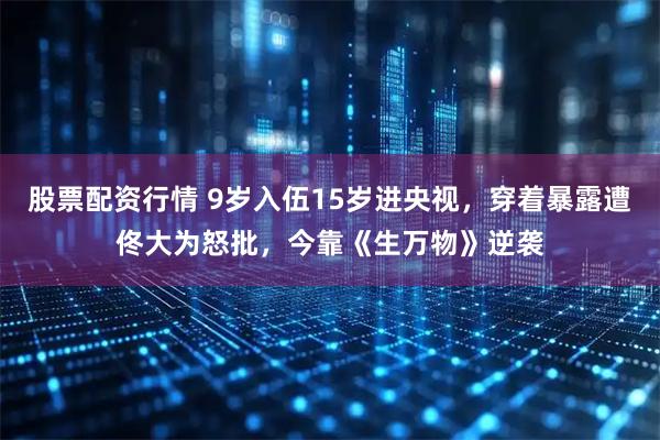 股票配资行情 9岁入伍15岁进央视，穿着暴露遭佟大为怒批，今靠《生万物》逆袭