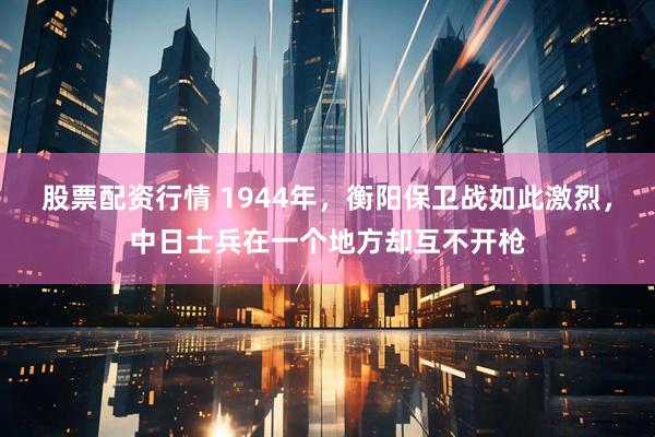 股票配资行情 1944年，衡阳保卫战如此激烈，中日士兵在一个地方却互不开枪