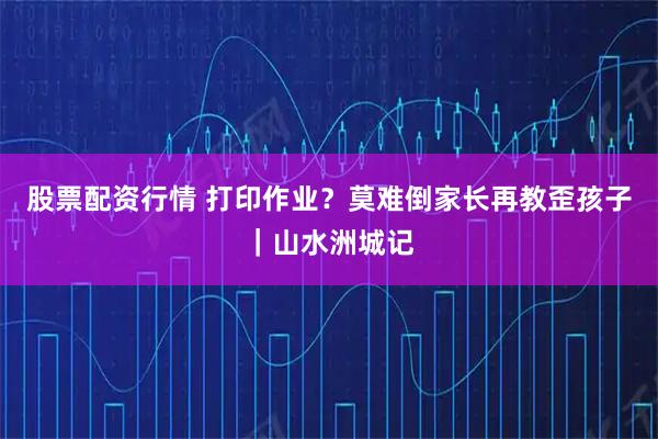 股票配资行情 打印作业？莫难倒家长再教歪孩子｜山水洲城记