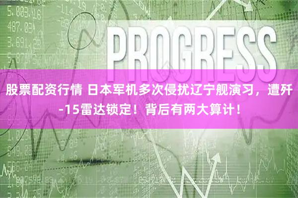 股票配资行情 日本军机多次侵扰辽宁舰演习，遭歼-15雷达锁定！背后有两大算计！