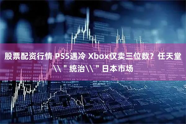 股票配资行情 PS5遇冷 Xbox仅卖三位数？任天堂\＂统治\＂日本市场
