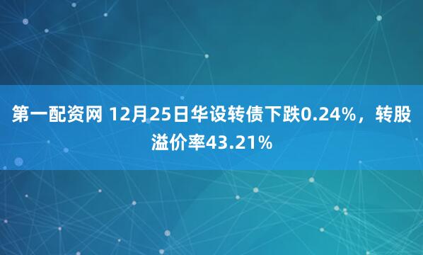 第一配资网 12月25日华设转债下跌0.24%，转股溢价率43.21%
