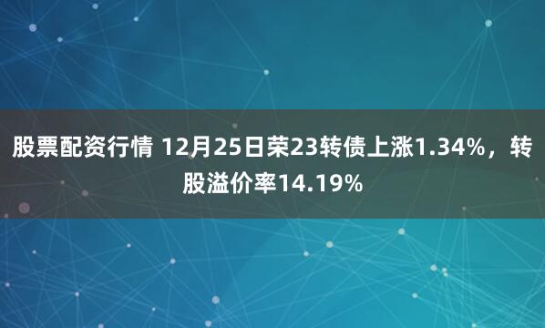股票配资行情 12月25日荣23转债上涨1.34%，转股溢价率14.19%