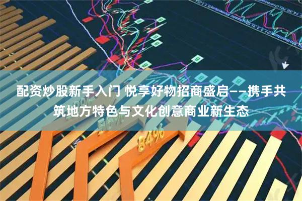 配资炒股新手入门 悦享好物招商盛启——携手共筑地方特色与文化创意商业新生态