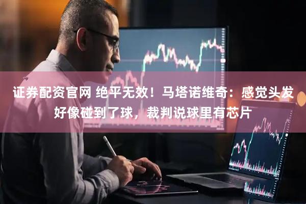 证券配资官网 绝平无效！马塔诺维奇：感觉头发好像碰到了球，裁判说球里有芯片