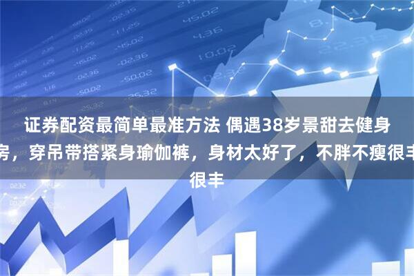 证券配资最简单最准方法 偶遇38岁景甜去健身房，穿吊带搭紧身瑜伽裤，身材太好了，不胖不瘦很丰